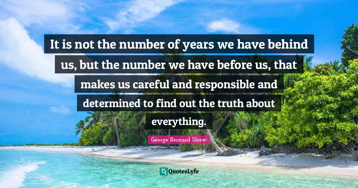 It is not the number of years we have behind us, but the number we have before us, that makes us careful and responsible and determined to find out the truth about everything.