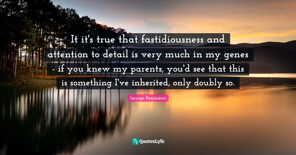 It it's true that fastidiousness and attention to detail is very much in my genes - if you knew my parents, you'd see that this is something I've inherited, only doubly so.
