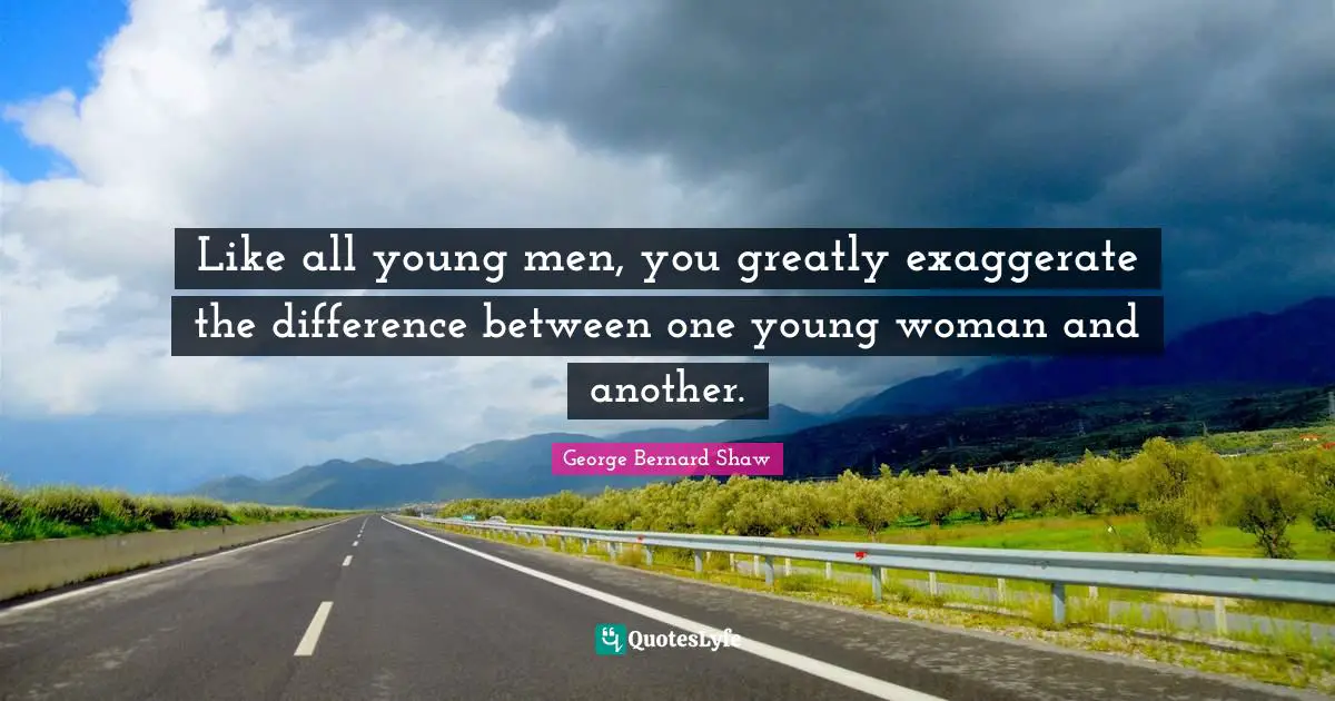 Like all young men, you greatly exaggerate the difference between one young woman and another.