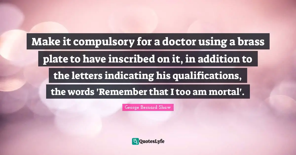 Compulsory Quotes: "Make it compulsory for a doctor using a brass plate to have inscribed on it, in addition to the letters indicating his qualifications, the words 'Remember that I too am mortal'."