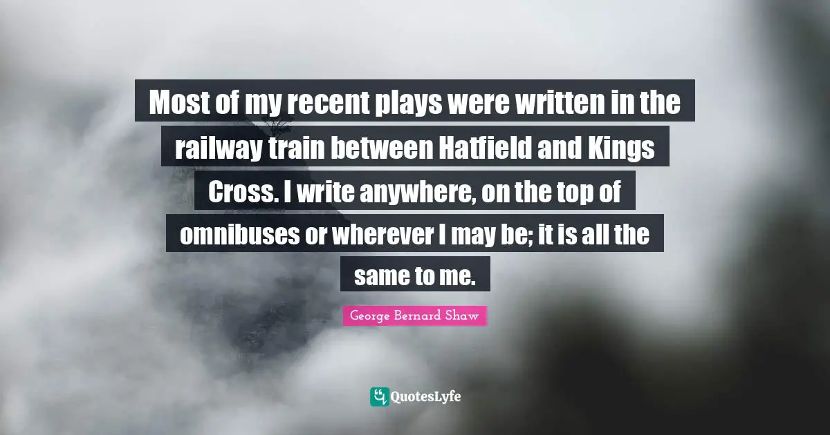 Most of my recent plays were written in the railway train between Hatfield and Kings Cross. I write anywhere, on the top of omnibuses or wherever I may be; it is all the same to me.
