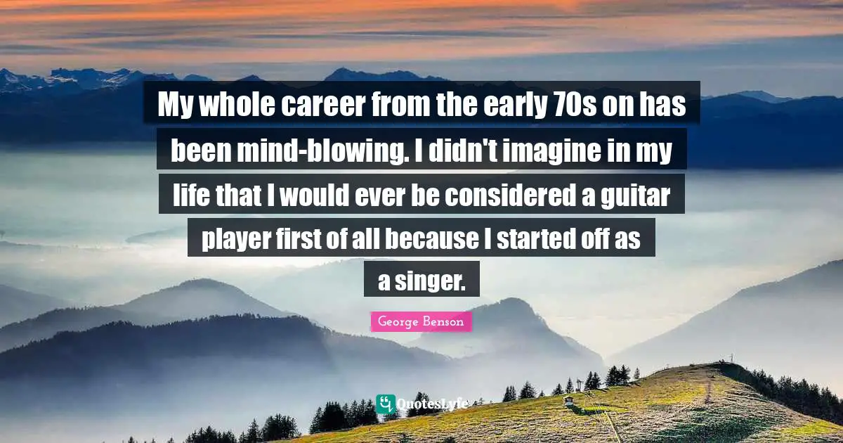 My whole career from the early 70s on has been mind-blowing. I didn't imagine in my life that I would ever be considered a guitar player first of all because I started off as a singer.