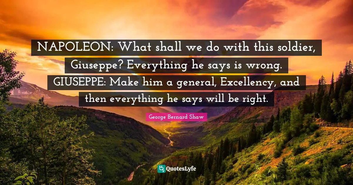 NAPOLEON: What shall we do with this soldier, Giuseppe? Everything he says is wrong. GIUSEPPE: Make him a general, Excellency, and then everything he says will be right.