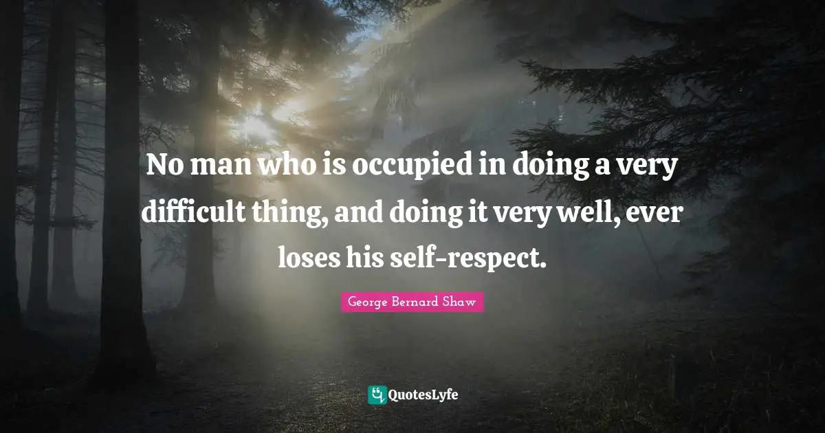 No man who is occupied in doing a very difficult thing, and doing it very well, ever loses his self-respect.
