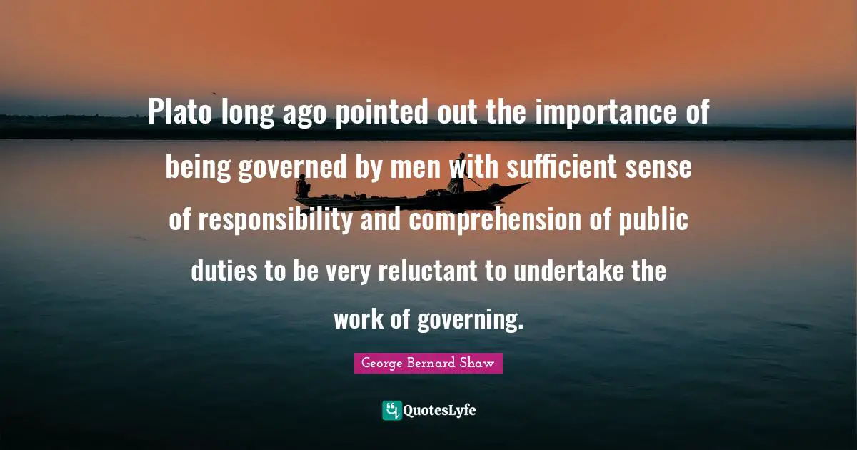 Plato long ago pointed out the importance of being governed by men with sufficient sense of responsibility and comprehension of public duties to be very reluctant to undertake the work of governing.