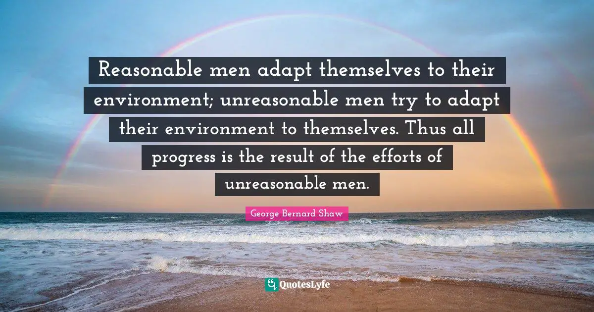 Unreasonable Quotes: "Reasonable men adapt themselves to their environment; unreasonable men try to adapt their environment to themselves. Thus all progress is the result of the efforts of unreasonable men."
