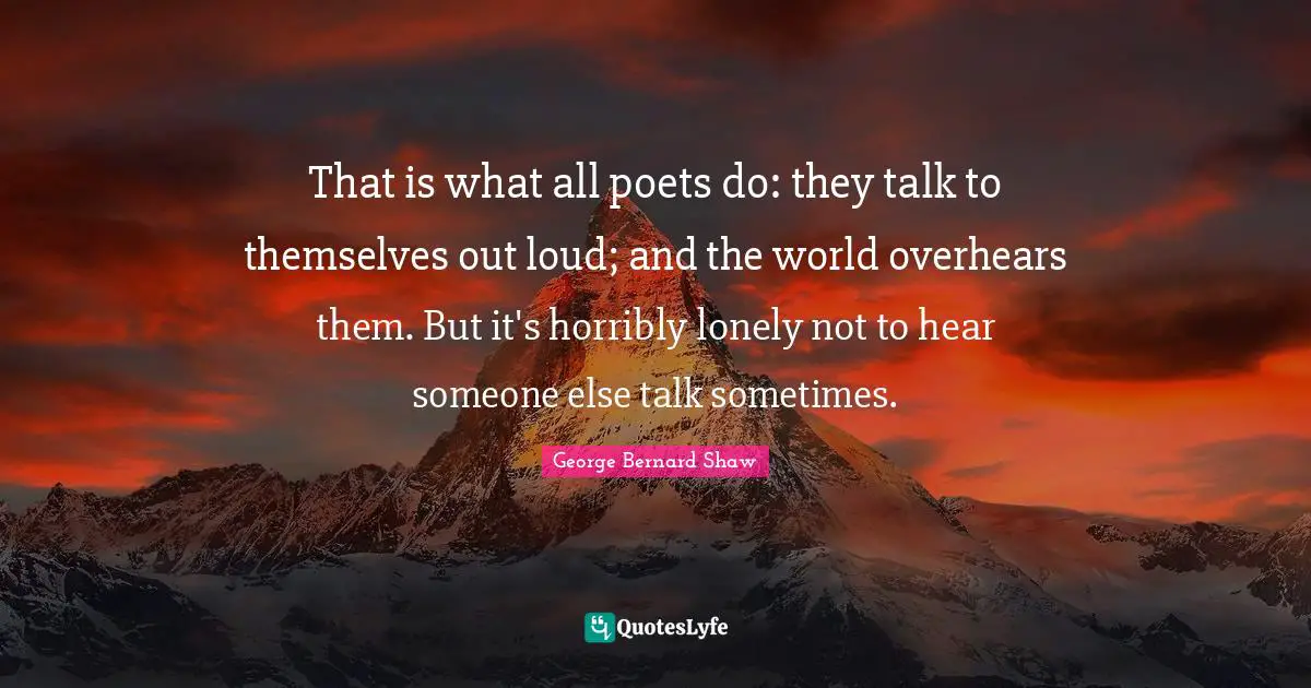 That is what all poets do: they talk to themselves out loud; and the world overhears them. But it's horribly lonely not to hear someone else talk sometimes.