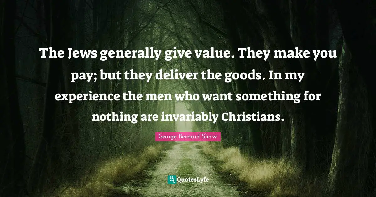 The Jews generally give value. They make you pay; but they deliver the goods. In my experience the men who want something for nothing are invariably Christians.