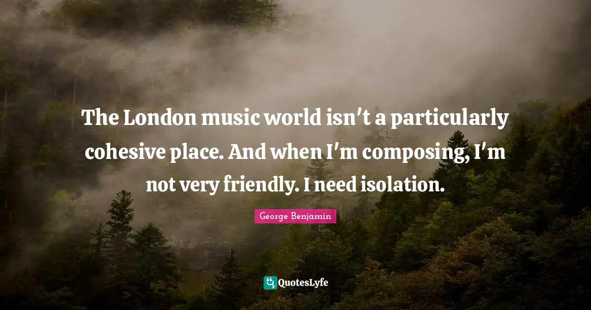 The London music world isn't a particularly cohesive place. And when I'm composing, I'm not very friendly. I need isolation.
