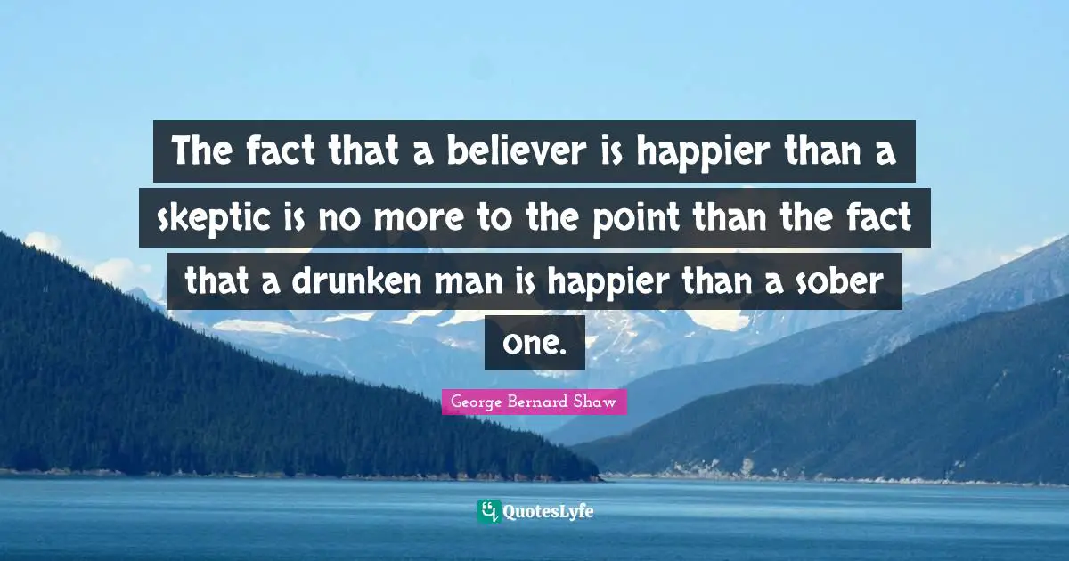 George Bernard Shaw Quotes: "The fact that a believer is happier than a skeptic is no more to the point than the fact that a drunken man is happier than a sober one."