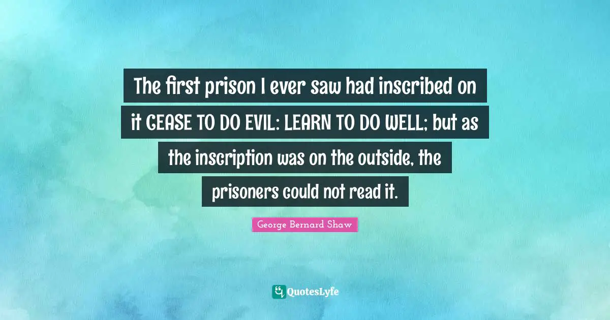 The first prison I ever saw had inscribed on it CEASE TO DO EVIL: LEARN TO DO WELL; but as the inscription was on the outside, the prisoners could not read it.