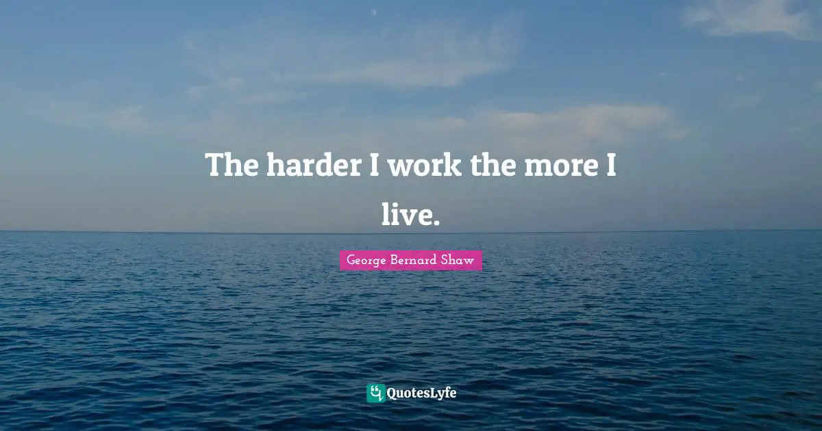 The harder I work the more I live.