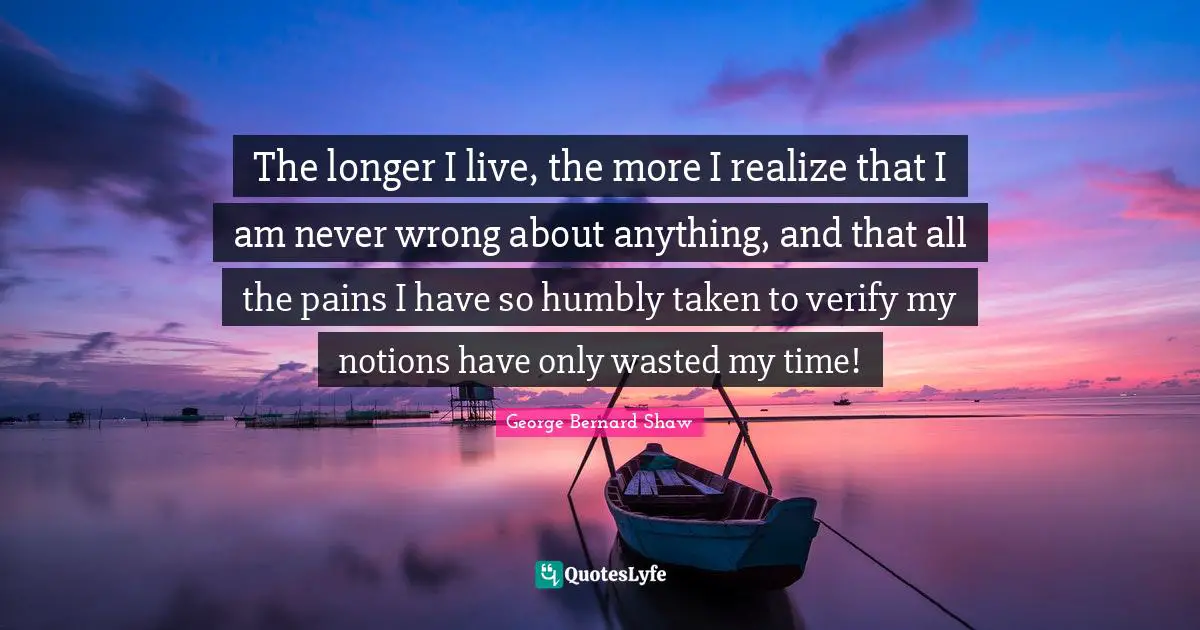 The longer I live, the more I realize that I am never wrong about anything, and that all the pains I have so humbly taken to verify my notions have only wasted my time!