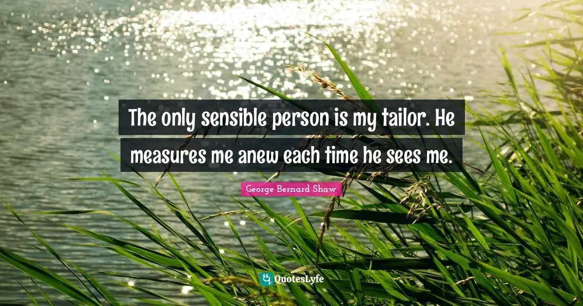The only sensible person is my tailor. He measures me anew each time he sees me.