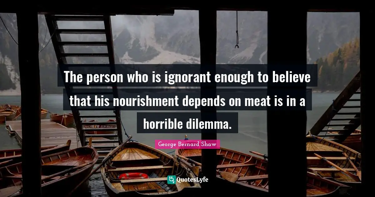 The person who is ignorant enough to believe that his nourishment depends on meat is in a horrible dilemma.