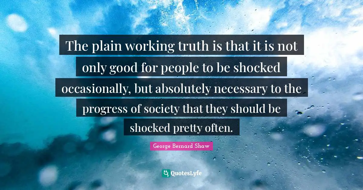 The plain working truth is that it is not only good for people to be shocked occasionally, but absolutely necessary to the progress of society that they should be shocked pretty often.