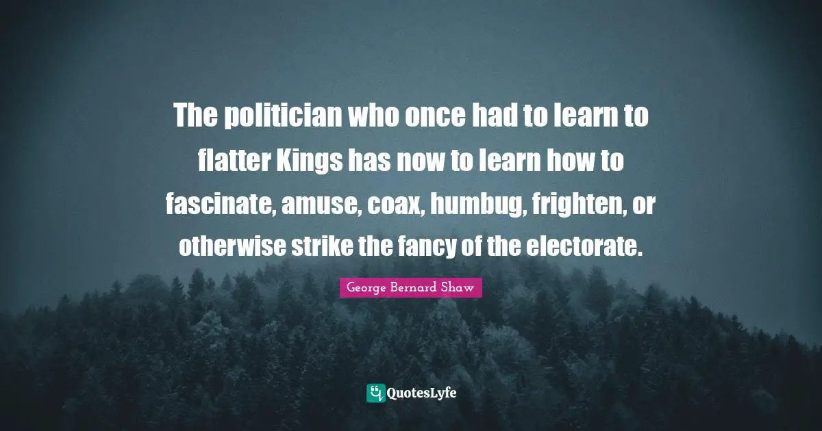 The politician who once had to learn to flatter Kings has now to learn how to fascinate, amuse, coax, humbug, frighten, or otherwise strike the fancy of the electorate.