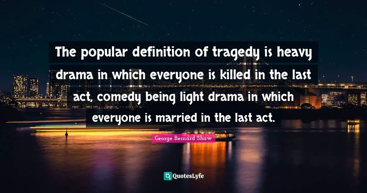 The popular definition of tragedy is heavy drama in which everyone is killed in the last act, comedy being light drama in which everyone is married in the last act.