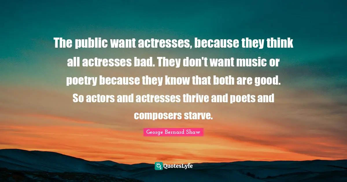The public want actresses, because they think all actresses bad. They don't want music or poetry because they know that both are good. So actors and actresses thrive and poets and composers starve.