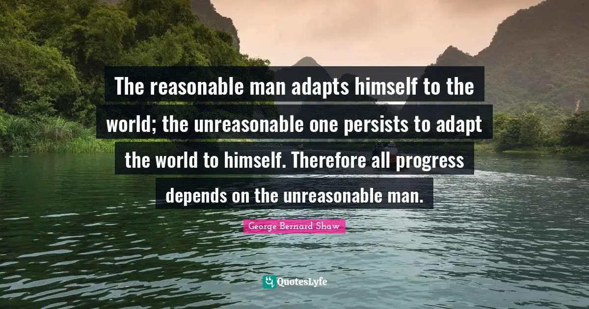 George Bernard Shaw Quotes: "The reasonable man adapts himself to the world; the unreasonable one persists to adapt the world to himself. Therefore all progress depends on the unreasonable man."