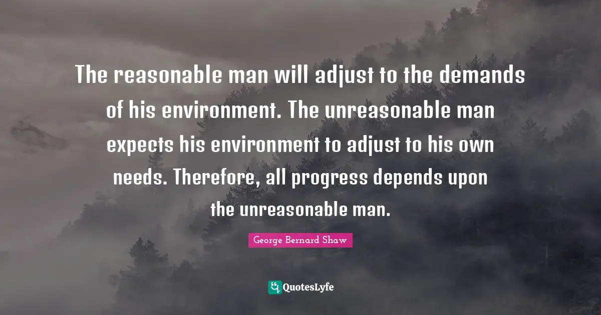 The reasonable man will adjust to the demands of his environment. The unreasonable man expects his environment to adjust to his own needs. Therefore, all progress depends upon the unreasonable man.