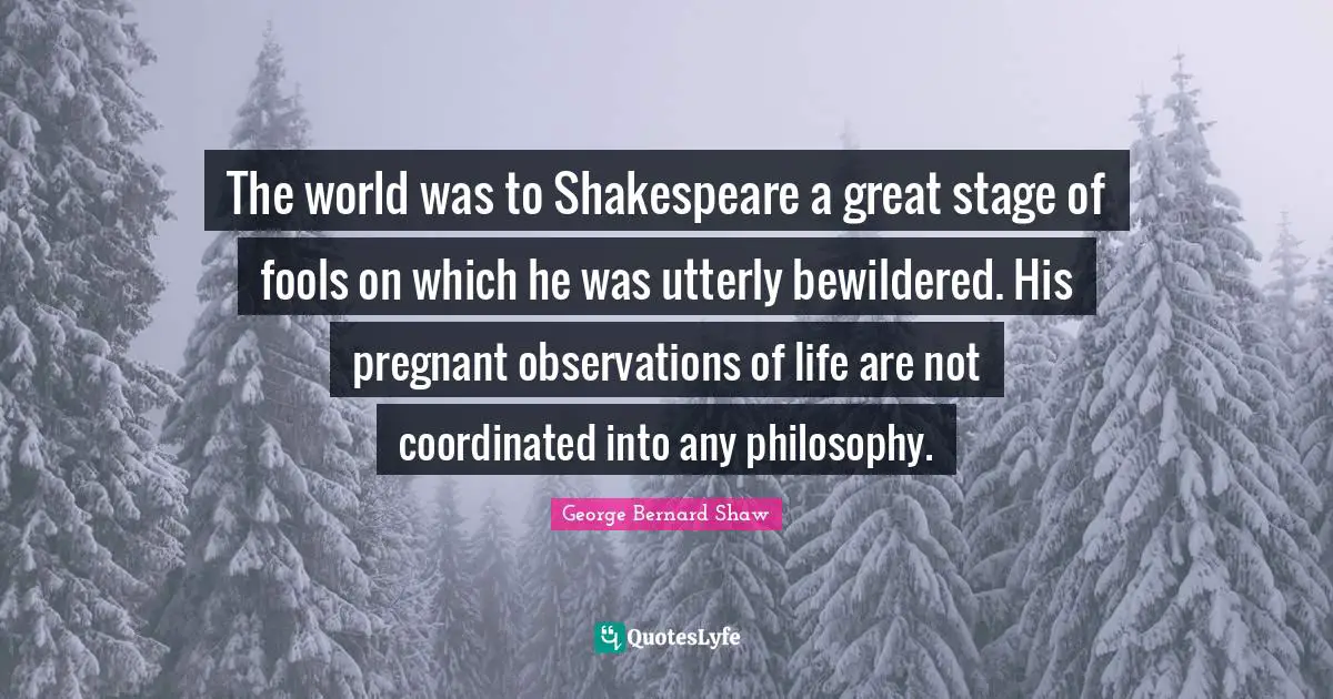 The world was to Shakespeare a great stage of fools on which he was utterly bewildered. His pregnant observations of life are not coordinated into any philosophy.