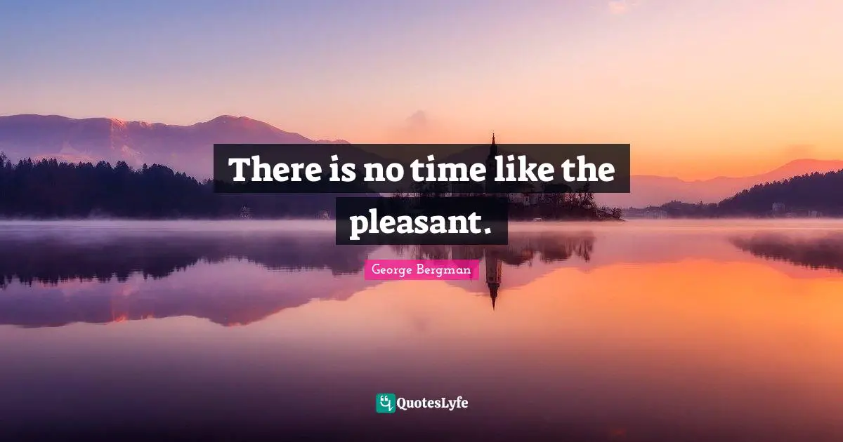 There is no time like the pleasant.