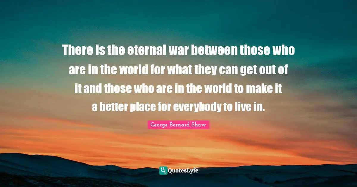 There is the eternal war between those who are in the world for what they can get out of it and those who are in the world to make it a better place for everybody to live in.