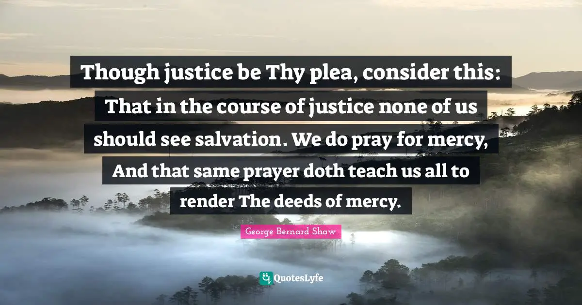 Though justice be Thy plea, consider this: That in the course of justice none of us should see salvation. We do pray for mercy, And that same prayer doth teach us all to render The deeds of mercy.