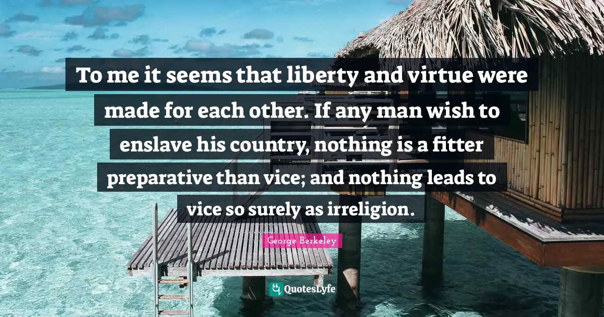 To me it seems that liberty and virtue were made for each other. If any man wish to enslave his country, nothing is a fitter preparative than vice; and nothing leads to vice so surely as irreligion.