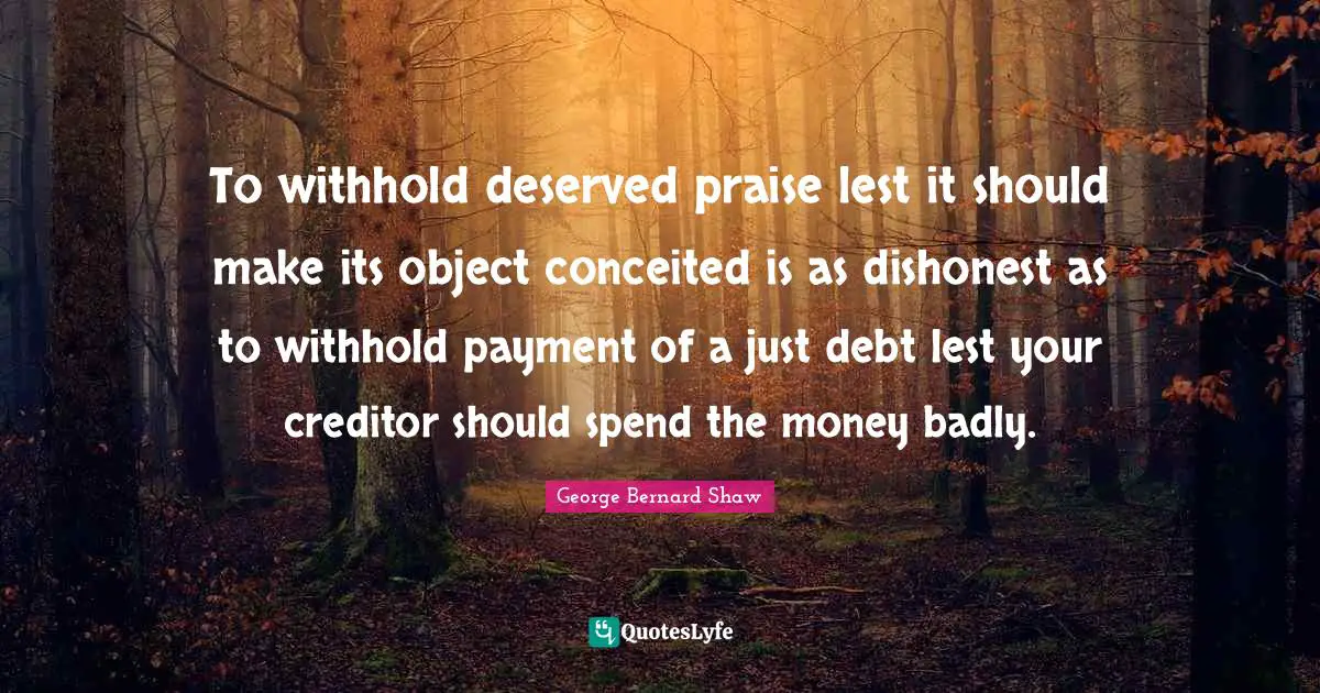 To withhold deserved praise lest it should make its object conceited is as dishonest as to withhold payment of a just debt lest your creditor should spend the money badly.