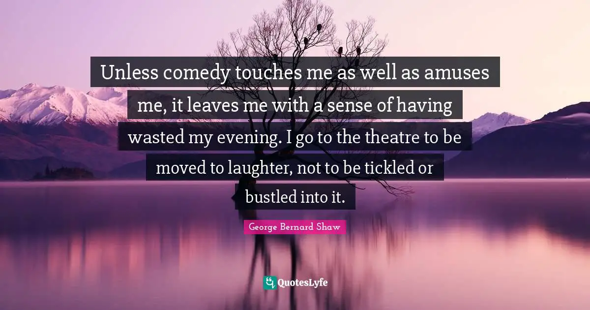 Unless comedy touches me as well as amuses me, it leaves me with a sense of having wasted my evening. I go to the theatre to be moved to laughter, not to be tickled or bustled into it.