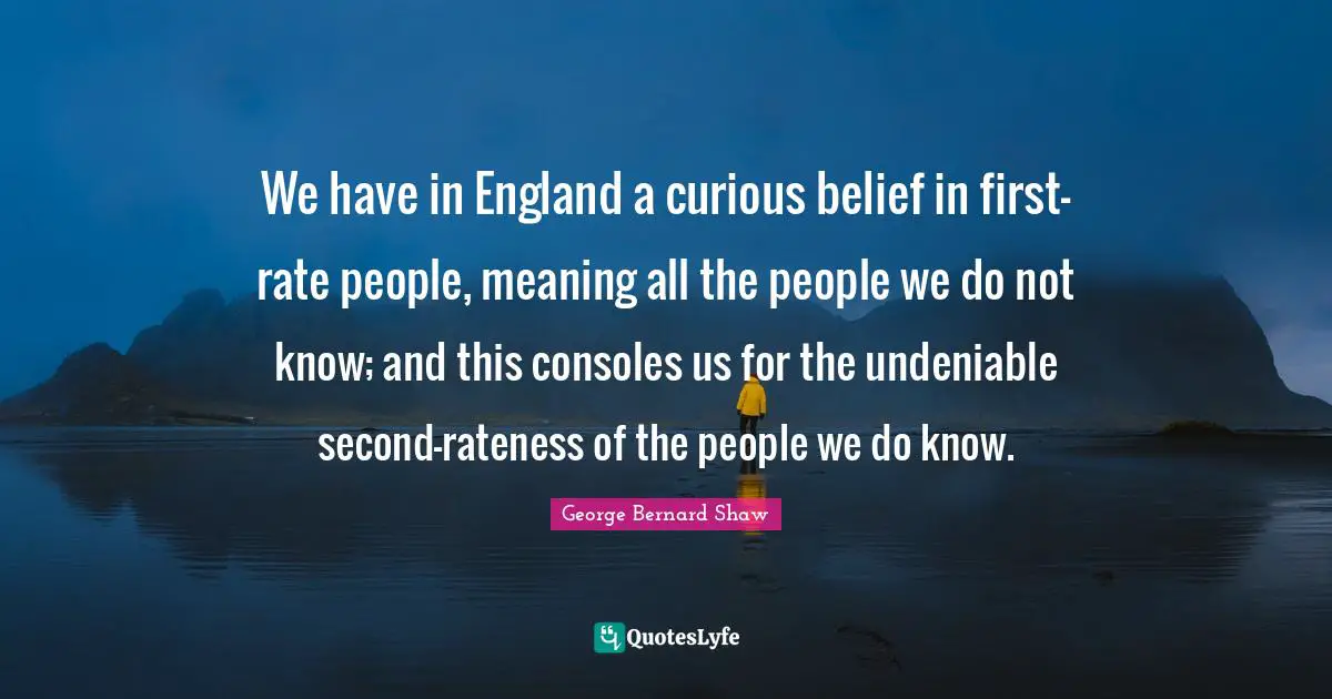 We have in England a curious belief in first-rate people, meaning all the people we do not know; and this consoles us for the undeniable second-rateness of the people we do know.