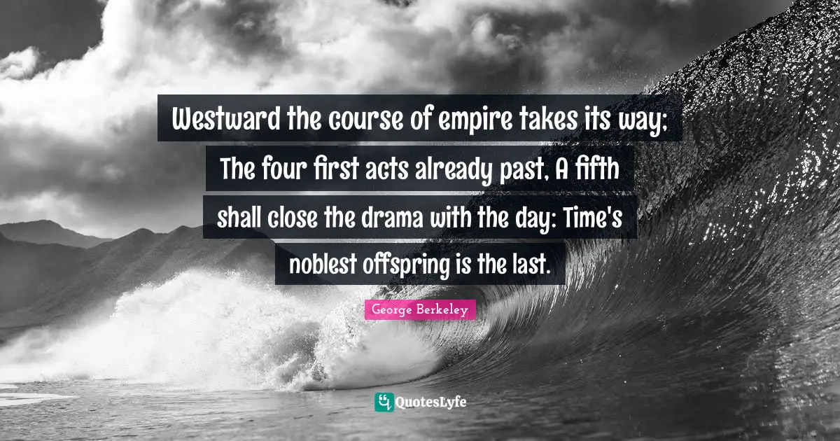 Westward the course of empire takes its way; The four first acts already past, A fifth shall close the drama with the day: Time's noblest offspring is the last.