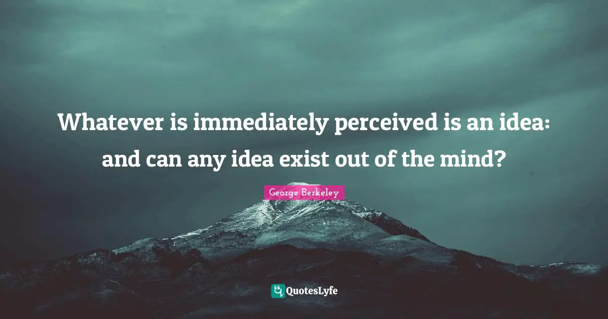 Whatever is immediately perceived is an idea: and can any idea exist out of the mind?