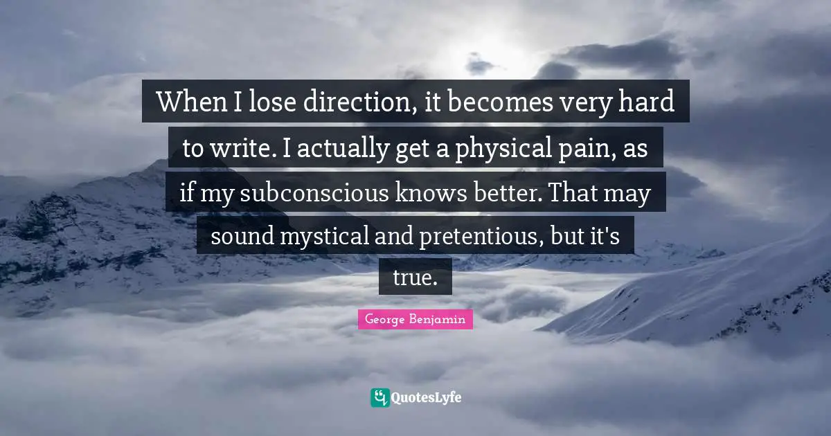When I lose direction, it becomes very hard to write. I actually get a physical pain, as if my subconscious knows better. That may sound mystical and pretentious, but it's true.