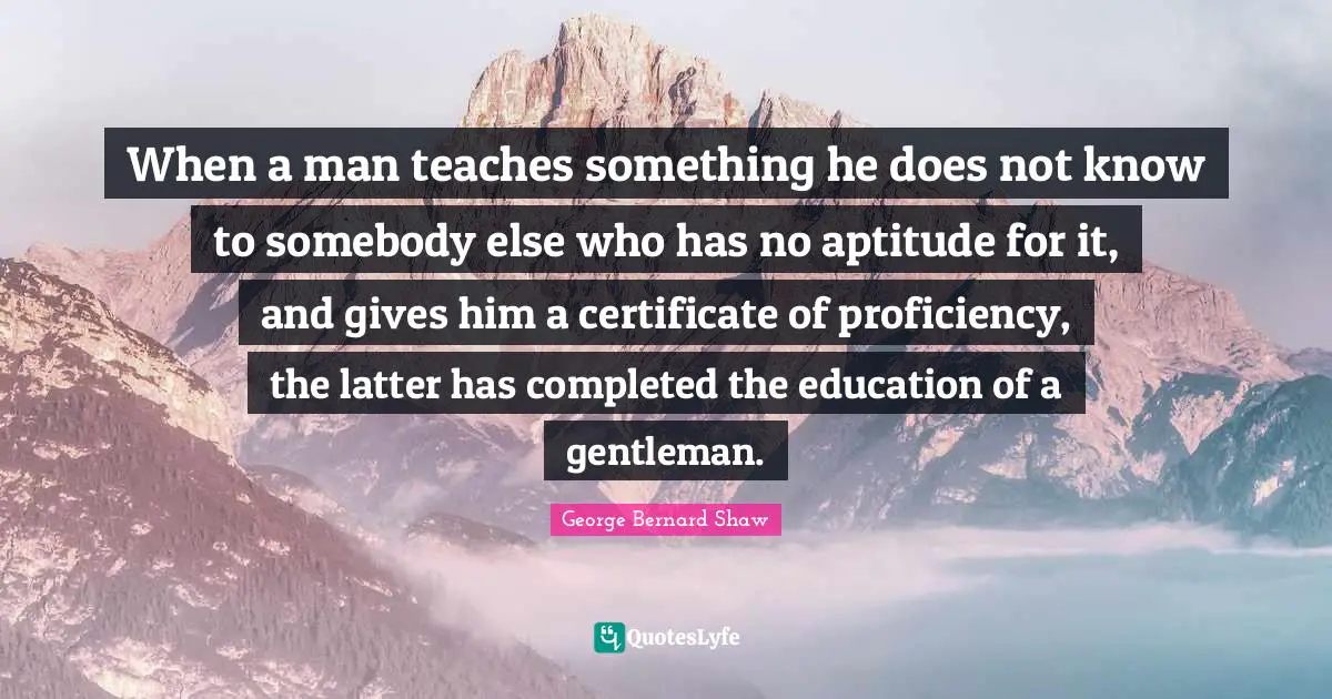 When a man teaches something he does not know to somebody else who has no aptitude for it, and gives him a certificate of proficiency, the latter has completed the education of a gentleman.