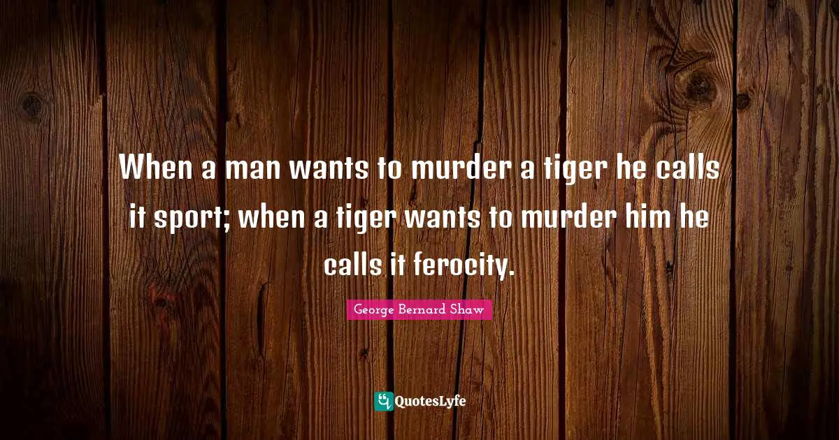 When a man wants to murder a tiger he calls it sport; when a tiger wants to murder him he calls it ferocity.