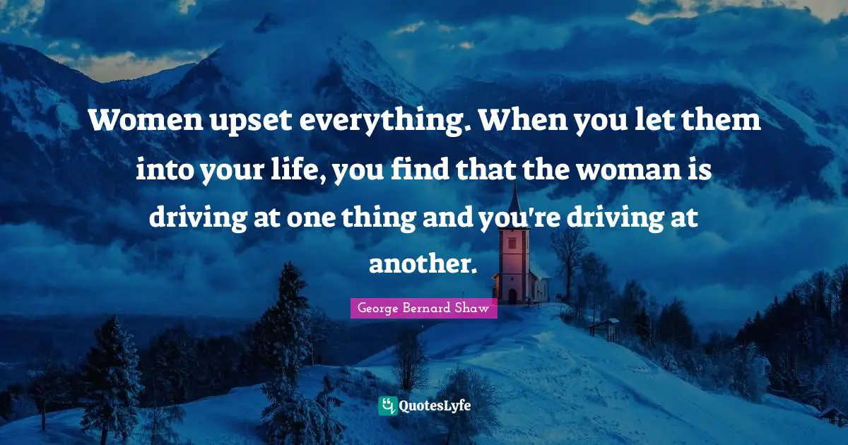 Women upset everything. When you let them into your life, you find that the woman is driving at one thing and you're driving at another.