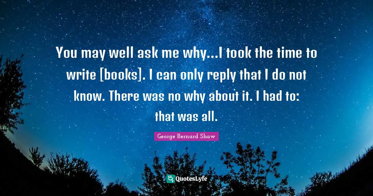 You may well ask me why...I took the time to write [books]. I can only reply that I do not know. There was no why about it. I had to: that was all.