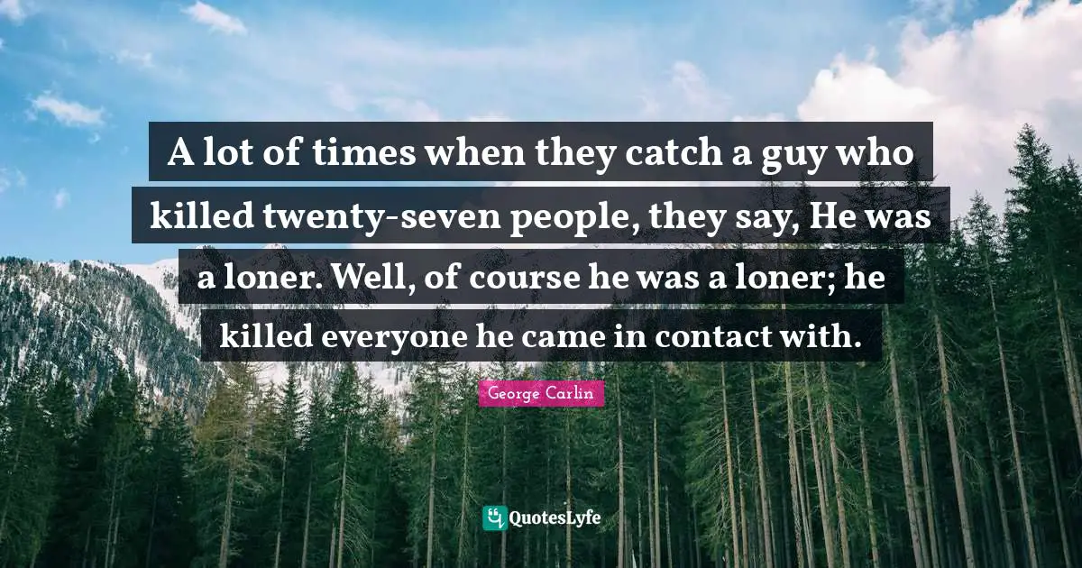 A lot of times when they catch a guy who killed twenty-seven people, they say, He was a loner. Well, of course he was a loner; he killed everyone he came in contact with.
