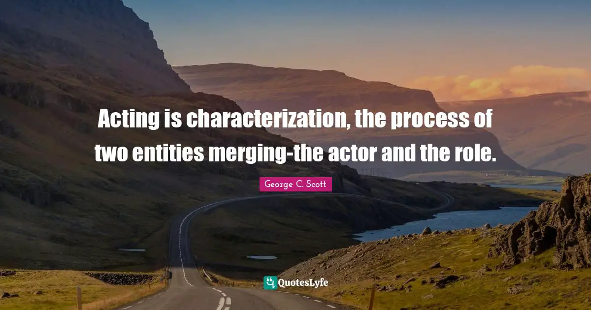 Acting is characterization, the process of two entities merging-the actor and the role.