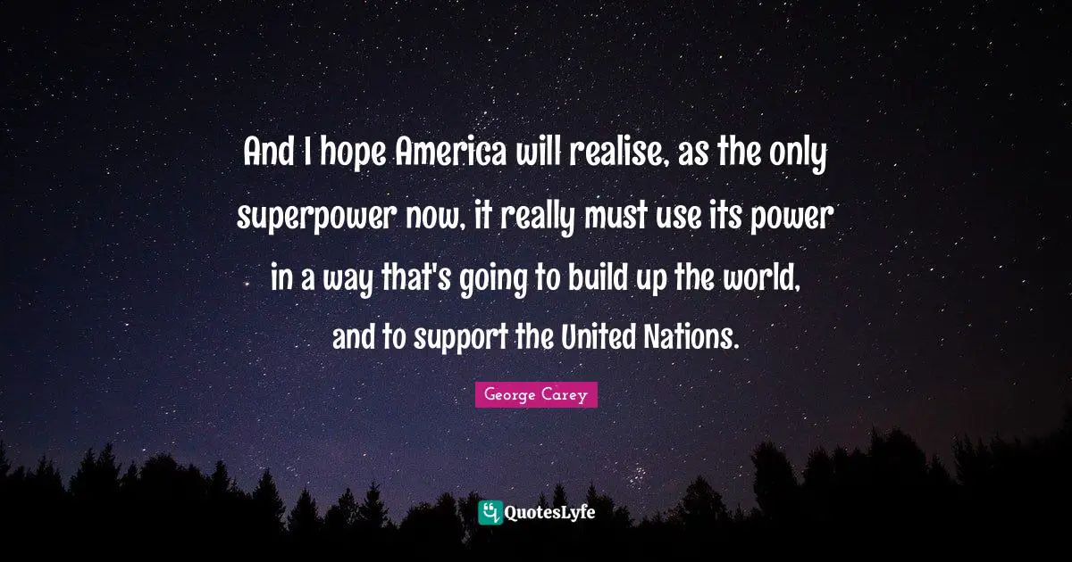 And I hope America will realise, as the only superpower now, it really must use its power in a way that's going to build up the world, and to support the United Nations.