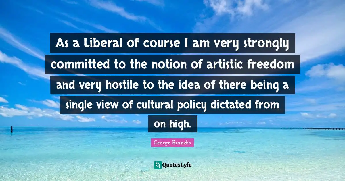 As a Liberal of course I am very strongly committed to the notion of artistic freedom and very hostile to the idea of there being a single view of cultural policy dictated from on high.