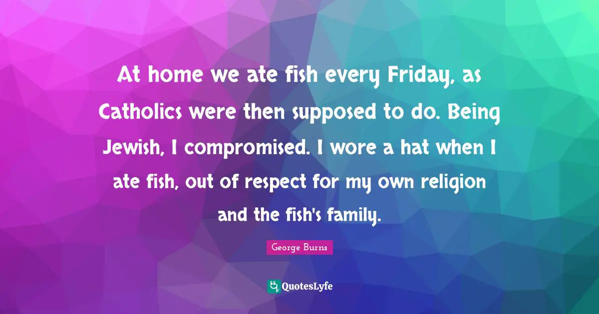 George Burns Quotes: "At home we ate fish every Friday, as Catholics were then supposed to do. Being Jewish, I compromised. I wore a hat when I ate fish, out of respect for my own religion and the fish's family."