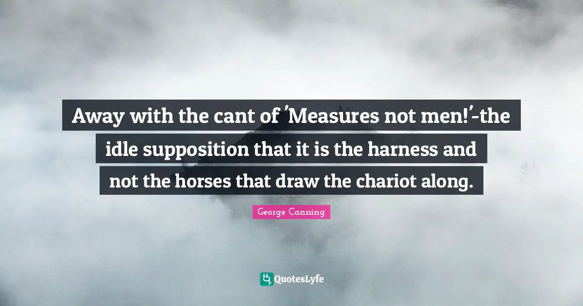 Away with the cant of 'Measures not men!'-the idle supposition that it is the harness and not the horses that draw the chariot along.