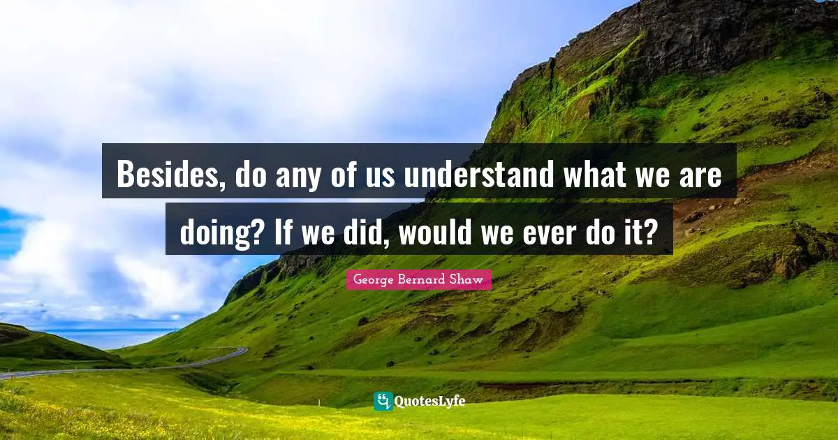 Besides, do any of us understand what we are doing? If we did, would we ever do it?