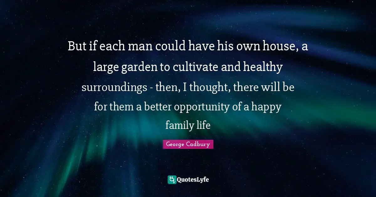 But if each man could have his own house, a large garden to cultivate and healthy surroundings - then, I thought, there will be for them a better opportunity of a happy family life
