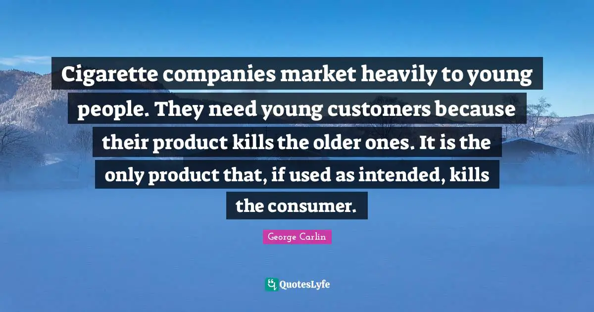 Cigarette companies market heavily to young people. They need young customers because their product kills the older ones. It is the only product that, if used as intended, kills the consumer.
