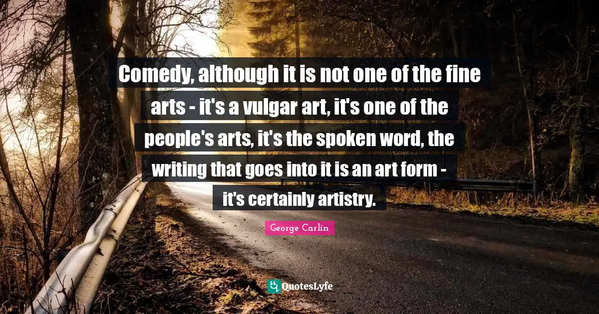 Comedy, although it is not one of the fine arts - it's a vulgar art, it's one of the people's arts, it's the spoken word, the writing that goes into it is an art form - it's certainly artistry.